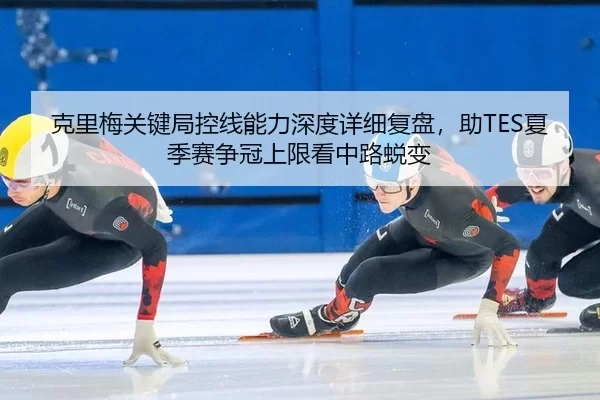 克里梅关键局控线能力深度详细复盘，助TES夏季赛争冠上限看中路蜕变