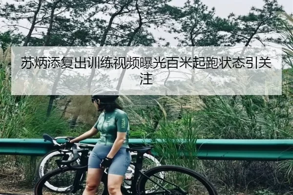 苏炳添复出训练视频曝光百米起跑状态引关注